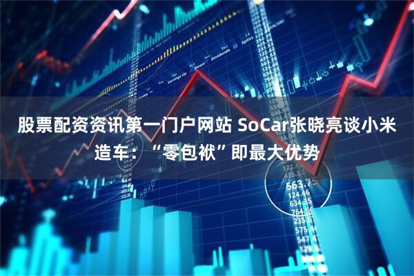 股票配资资讯第一门户网站 SoCar张晓亮谈小米造车：“零包袱”即最大优势