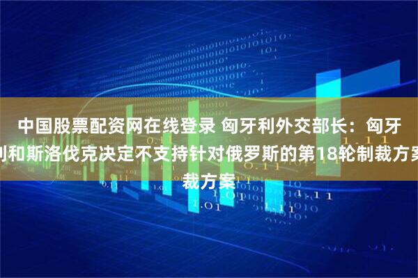 中国股票配资网在线登录 匈牙利外交部长：匈牙利和斯洛伐克决定不支持针对俄罗斯的第18轮制裁方案