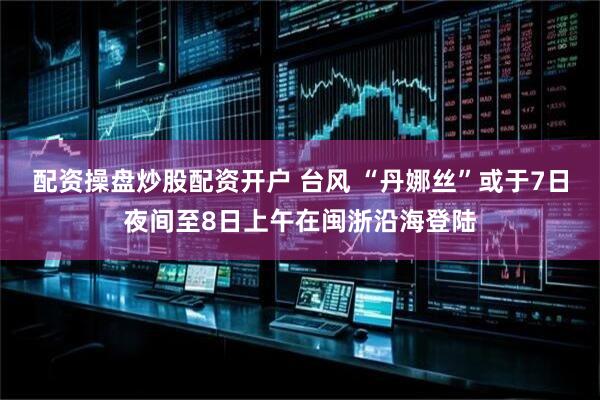 配资操盘炒股配资开户 台风 “丹娜丝”或于7日夜间至8日上午在闽浙沿海登陆