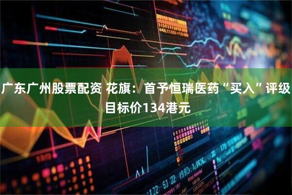 广东广州股票配资 花旗：首予恒瑞医药“买入”评级 目标价134港元