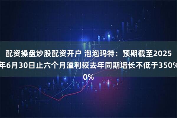 配资操盘炒股配资开户 泡泡玛特：预期截至2025年6月30日止六个月溢利较去年同期增长不低于350%