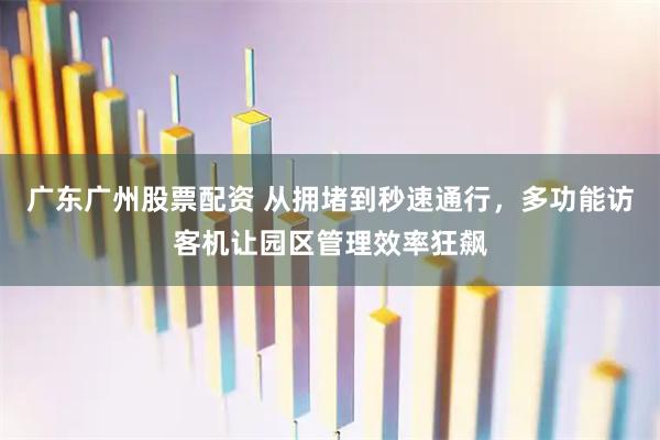 广东广州股票配资 从拥堵到秒速通行，多功能访客机让园区管理效率狂飙