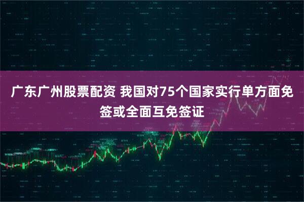 广东广州股票配资 我国对75个国家实行单方面免签或全面互免签证