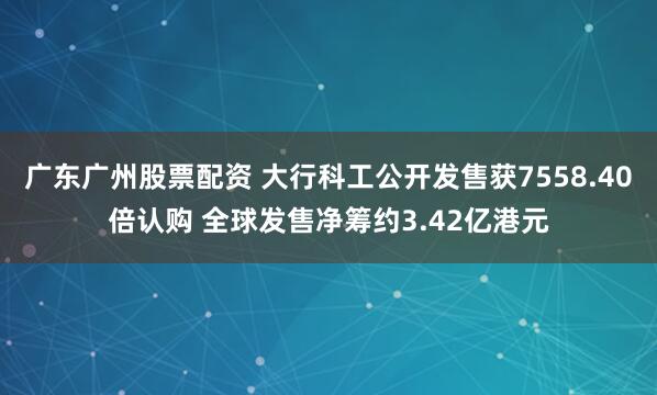 广东广州股票配资 大行科工公开发售获7558.40倍认购 全球发售净筹约3.42亿港元
