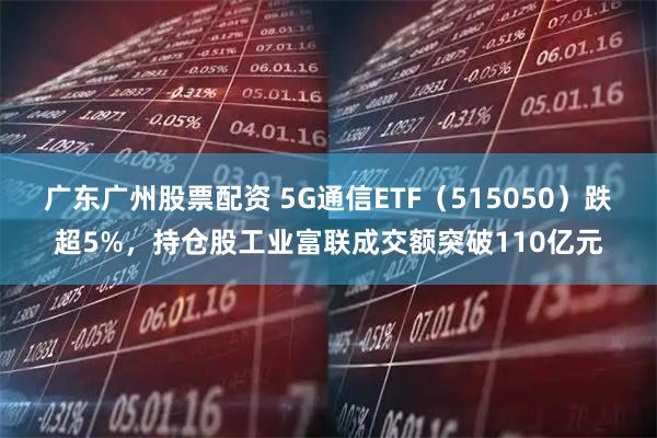 广东广州股票配资 5G通信ETF（515050）跌超5%，持仓股工业富联成交额突破110亿元