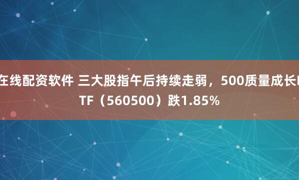 在线配资软件 三大股指午后持续走弱，500质量成长ETF（560500）跌1.85%