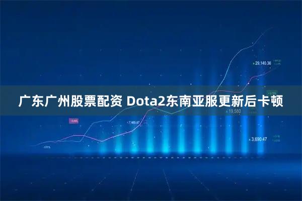 广东广州股票配资 Dota2东南亚服更新后卡顿