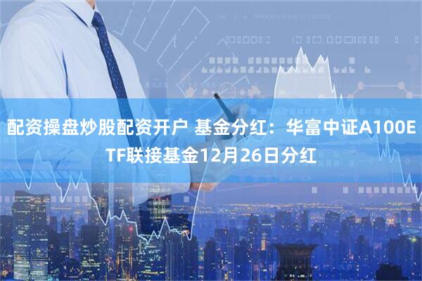 配资操盘炒股配资开户 基金分红：华富中证A100ETF联接基金12月26日分红