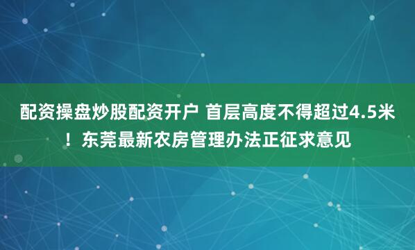 配资操盘炒股配资开户 首层高度不得超过4.5米！东莞最新农房管理办法正征求意见