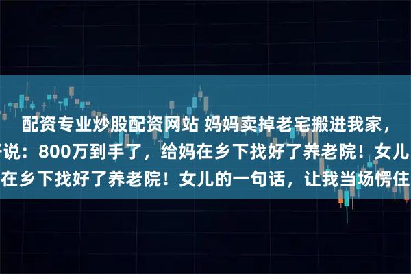 配资专业炒股配资网站 妈妈卖掉老宅搬进我家,我以为她午睡,跟妻子说:800万到手了,给妈在乡下找好了养老院!女儿的一句话,让我当场愣住