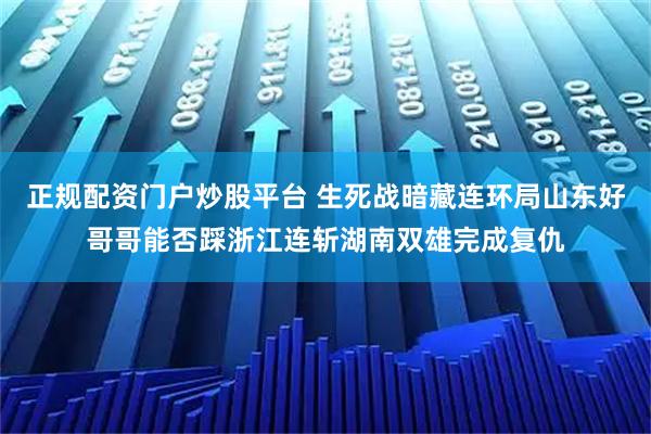 正规配资门户炒股平台 生死战暗藏连环局山东好哥哥能否踩浙江连斩湖南双雄完成复仇