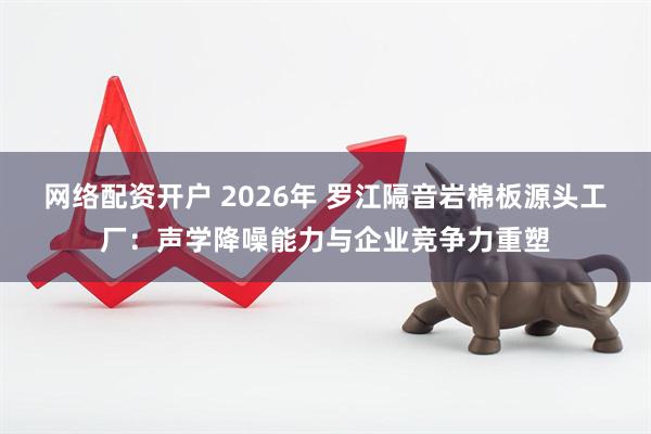 网络配资开户 2026年 罗江隔音岩棉板源头工厂：声学降噪能力与企业竞争力重塑