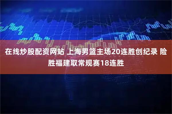 在线炒股配资网站 上海男篮主场20连胜创纪录 险胜福建取常规赛18连胜